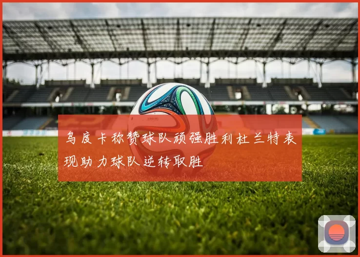 乌度卡称赞球队顽强胜利杜兰特表现助力球队逆转取胜