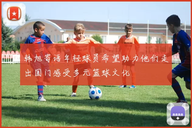 韩旭寄语年轻球员希望助力他们走出国门感受多元篮球文化