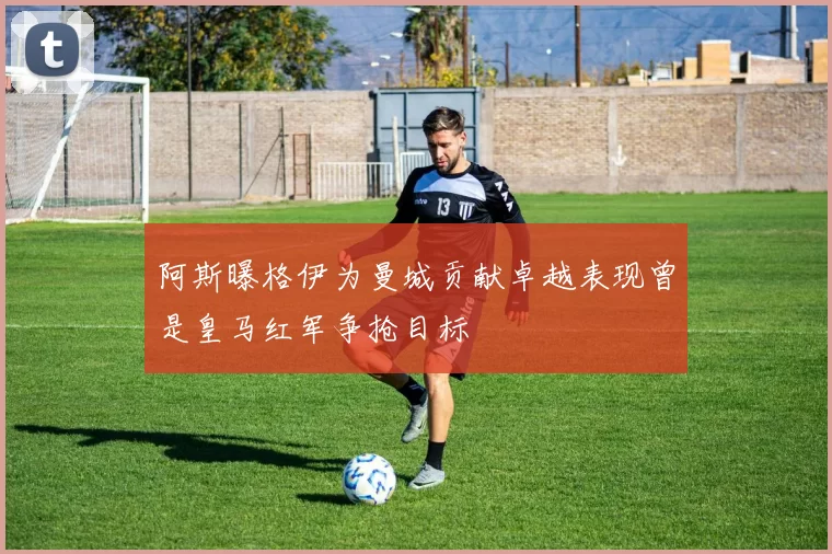 阿斯曝格伊为曼城贡献卓越表现曾是皇马红军争抢目标