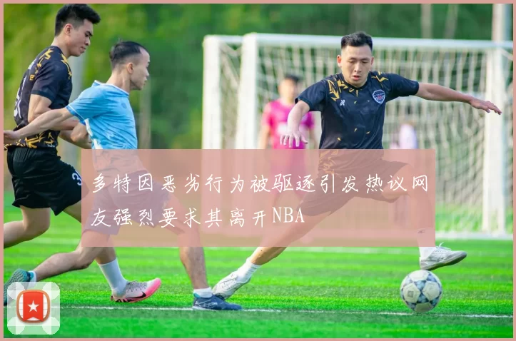 多特因恶劣行为被驱逐引发热议网友强烈要求其离开NBA