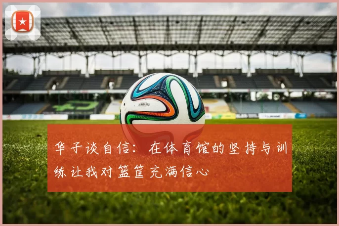 华子谈自信：在体育馆的坚持与训练让我对篮筐充满信心