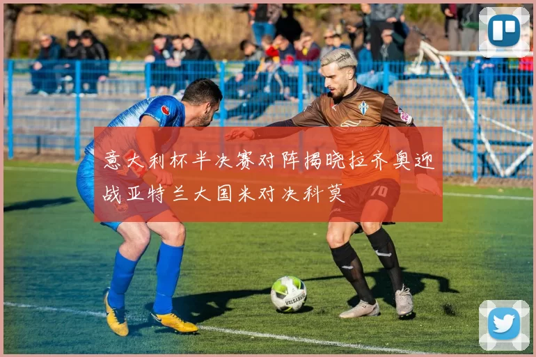 意大利杯半决赛对阵揭晓拉齐奥迎战亚特兰大国米对决科莫