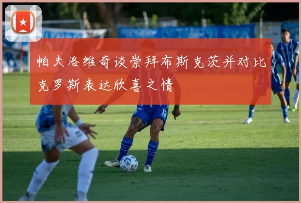 帕夫洛维奇谈崇拜布斯克茨并对比克罗斯表达欣喜之情