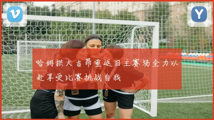 哈姆拱火吉昂重返旧主赛场全力以赴享受比赛挑战自我