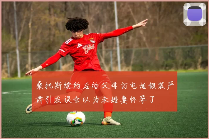 桑托斯续约后给父母打电话假装严肃引发误会以为未婚妻怀孕了