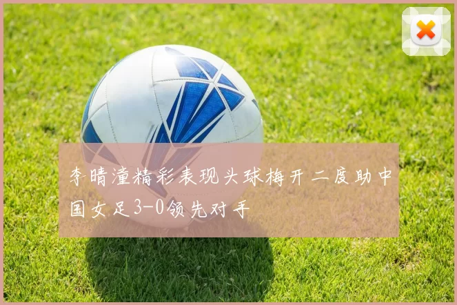 李晴潼精彩表现头球梅开二度助中国女足3-0领先对手