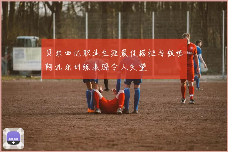 贝尔回忆职业生涯最佳搭档与教练阿扎尔训练表现令人失望