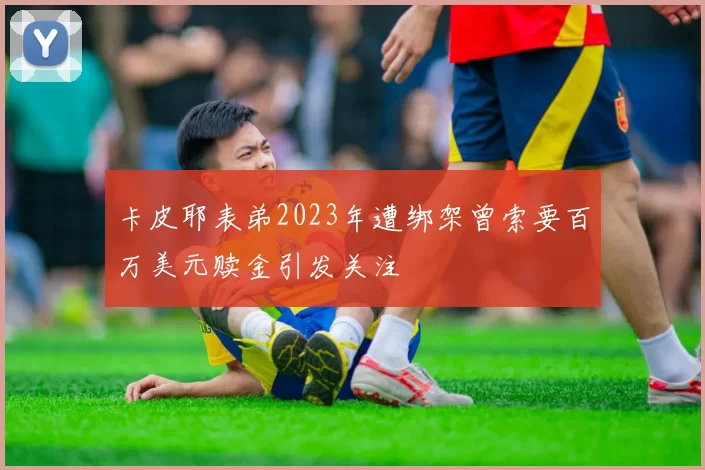 卡皮耶表弟2023年遭绑架曾索要百万美元赎金引发关注