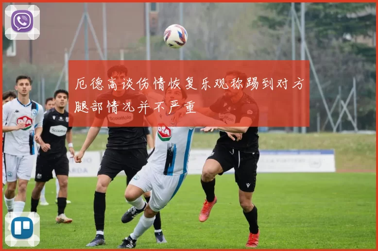 厄德高谈伤情恢复乐观称踢到对方腿部情况并不严重