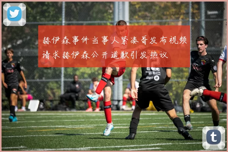 赫伊森事件当事人紧凑哥发布视频请求赫伊森公开道歉引发热议