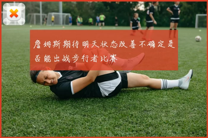 詹姆斯期待明天状态改善不确定是否能出战步行者比赛