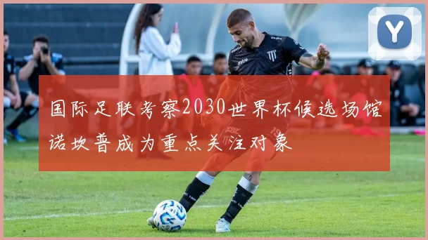 国际足联考察2030世界杯候选场馆诺坎普成为重点关注对象