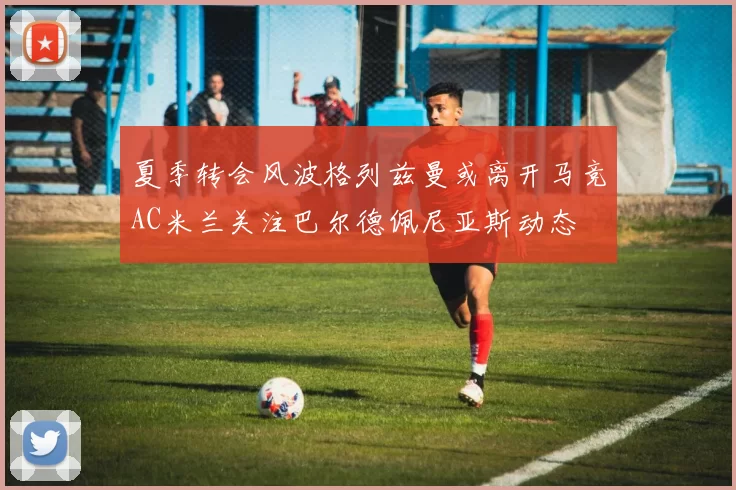 夏季转会风波格列兹曼或离开马竞AC米兰关注巴尔德佩尼亚斯动态