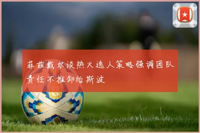 菲兹戴尔谈热火选人策略强调团队责任不推卸给斯波