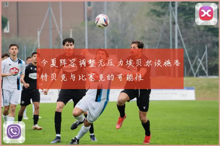 今夏阵容调整无压力埃贝尔谈施洛特贝克与比塞克的可能性