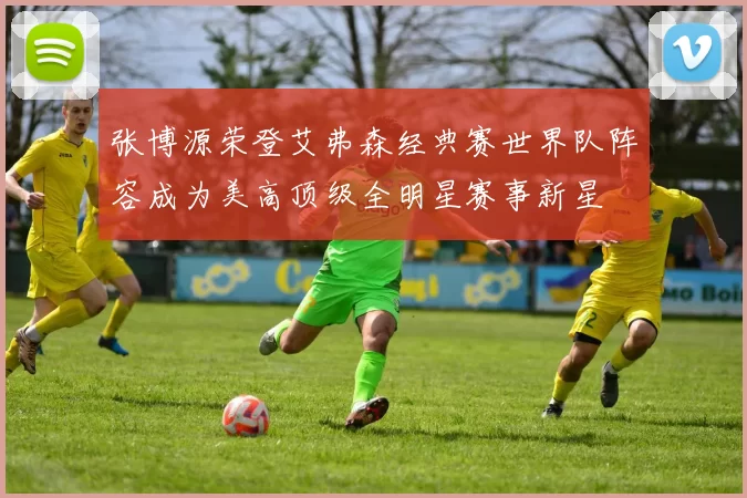 张博源荣登艾弗森经典赛世界队阵容成为美高顶级全明星赛事新星