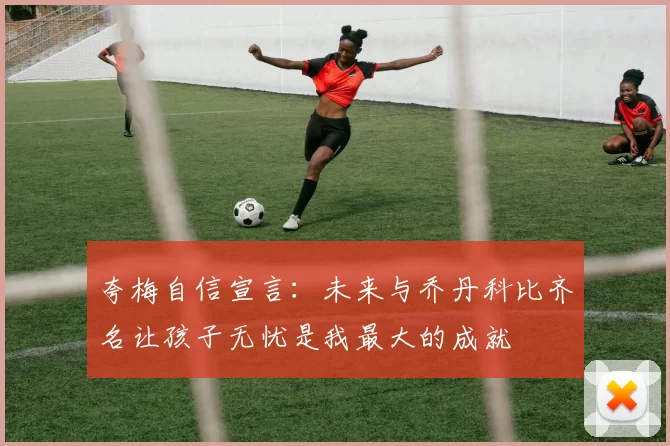 夸梅自信宣言：未来与乔丹科比齐名让孩子无忧是我最大的成就