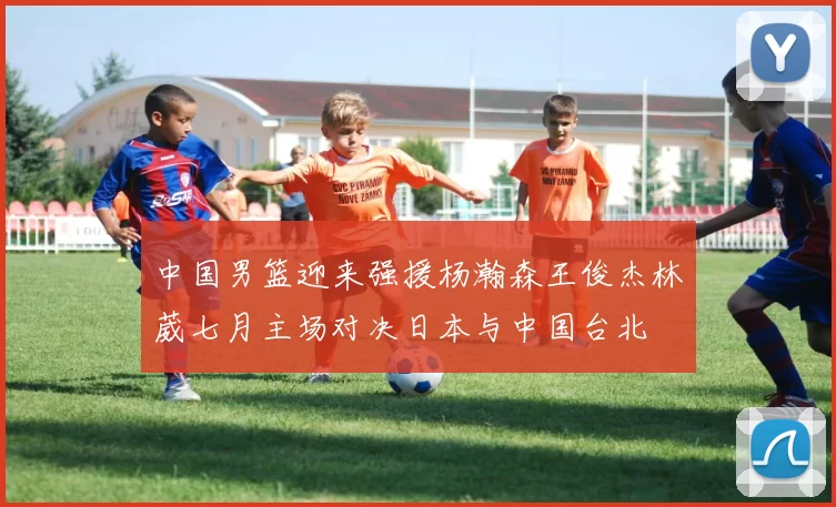 中国男篮迎来强援杨瀚森王俊杰林葳七月主场对决日本与中国台北