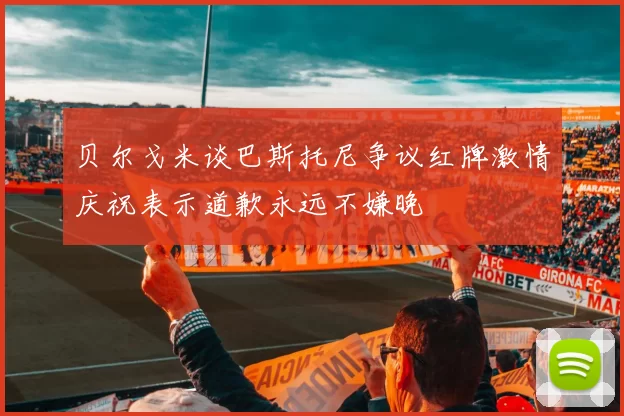 贝尔戈米谈巴斯托尼争议红牌激情庆祝表示道歉永远不嫌晚