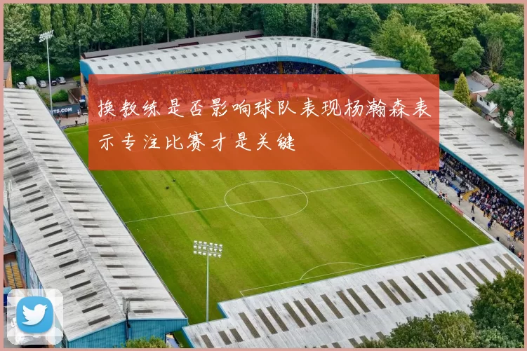 换教练是否影响球队表现杨瀚森表示专注比赛才是关键