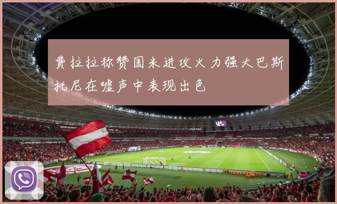 费拉拉称赞国米进攻火力强大巴斯托尼在嘘声中表现出色