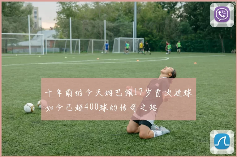 十年前的今天姆巴佩17岁首次进球如今已超400球的传奇之路